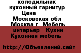  холодильник,  кухонный гарнитур › Цена ­ 7 500 - Московская обл., Москва г. Мебель, интерьер » Кухни. Кухонная мебель   
